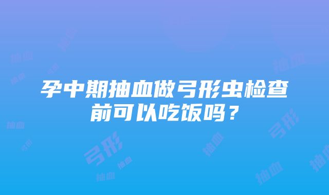 孕中期抽血做弓形虫检查前可以吃饭吗？