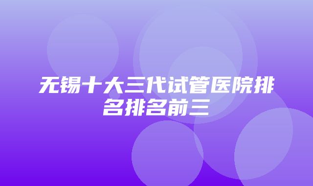 无锡十大三代试管医院排名排名前三