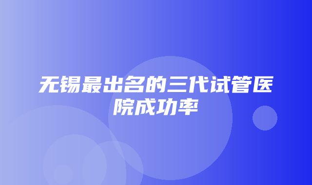 无锡最出名的三代试管医院成功率