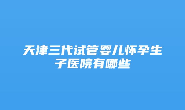 天津三代试管婴儿怀孕生子医院有哪些