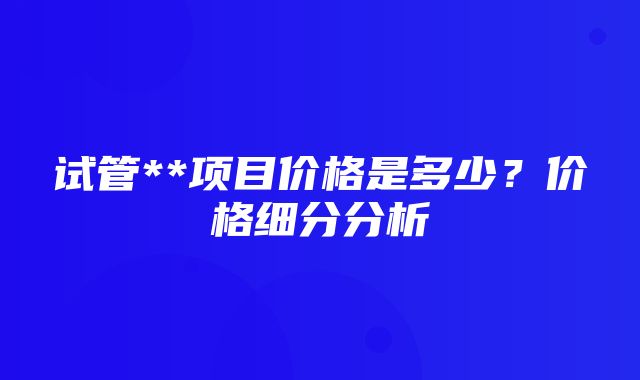 试管**项目价格是多少？价格细分分析