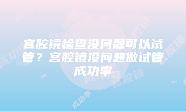 宫腔镜检查没问题可以试管？宫腔镜没问题做试管成功率