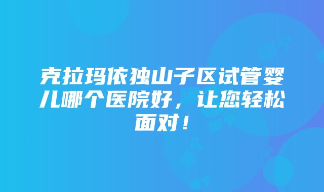 克拉玛依独山子区试管婴儿哪个医院好，让您轻松面对！