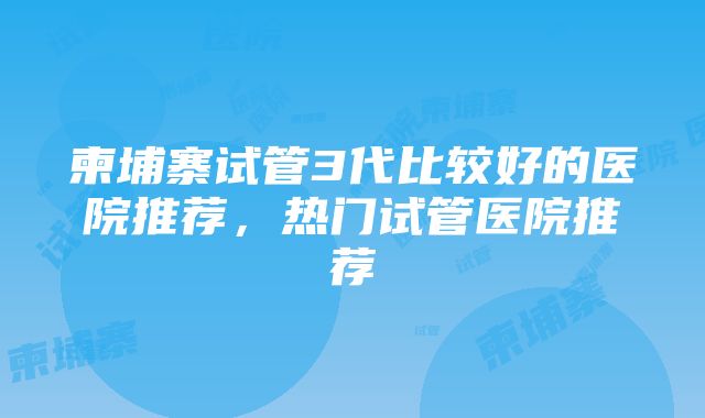 柬埔寨试管3代比较好的医院推荐，热门试管医院推荐