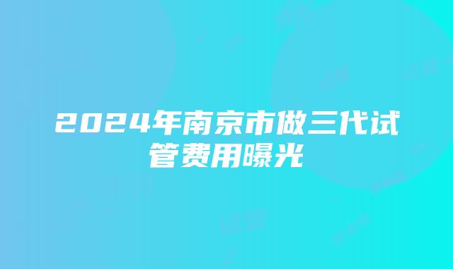 2024年南京市做三代试管费用曝光