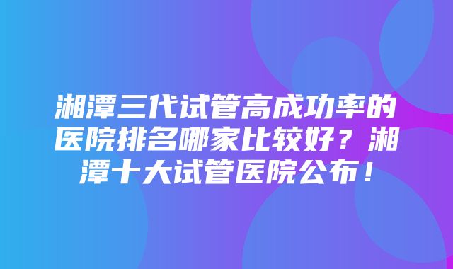 湘潭三代试管高成功率的医院排名哪家比较好？湘潭十大试管医院公布！