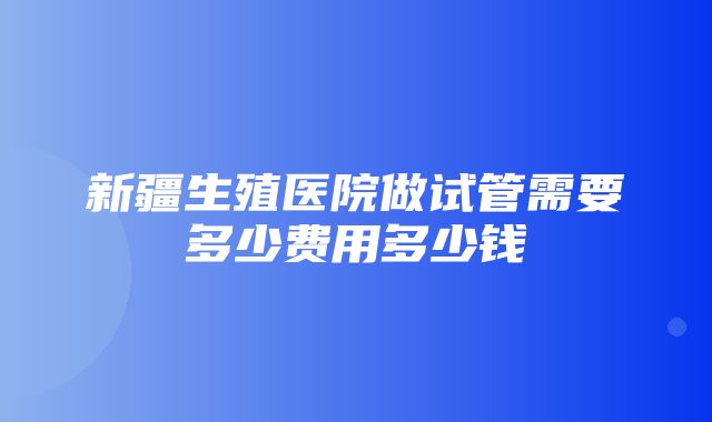 新疆生殖医院做试管需要多少费用多少钱