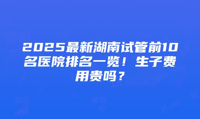 2025最新湖南试管前10名医院排名一览！生子费用贵吗？