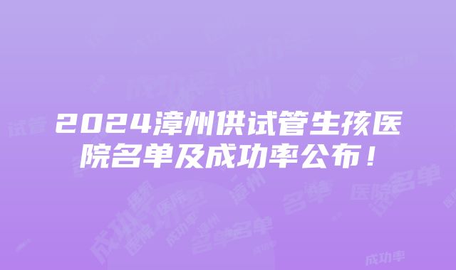 2024漳州供试管生孩医院名单及成功率公布！