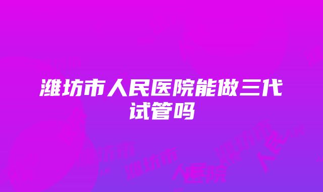 潍坊市人民医院能做三代试管吗