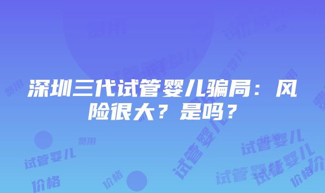 深圳三代试管婴儿骗局：风险很大？是吗？