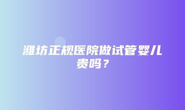 潍坊正规医院做试管婴儿贵吗？