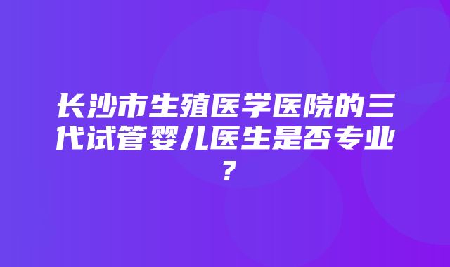 长沙市生殖医学医院的三代试管婴儿医生是否专业？