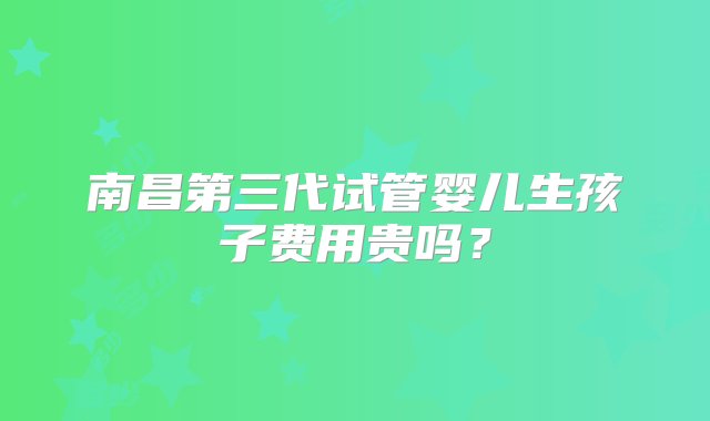 南昌第三代试管婴儿生孩子费用贵吗？