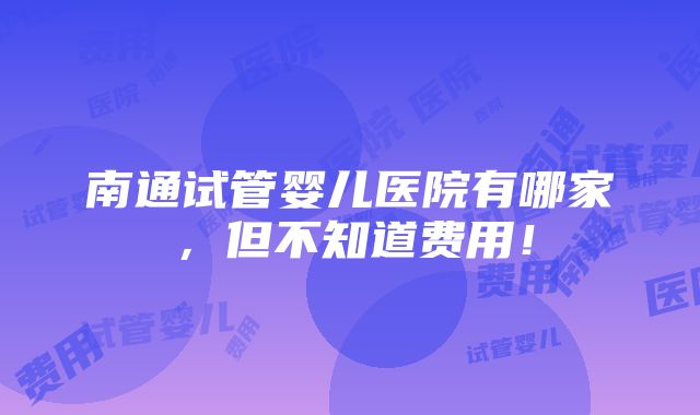 南通试管婴儿医院有哪家，但不知道费用！