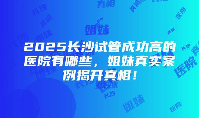 2025长沙试管成功高的医院有哪些，姐妹真实案例揭开真相！