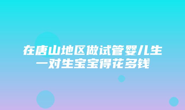 在唐山地区做试管婴儿生一对生宝宝得花多钱