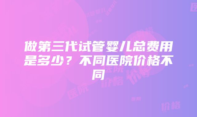 做第三代试管婴儿总费用是多少？不同医院价格不同