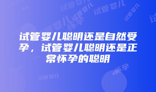 试管婴儿聪明还是自然受孕，试管婴儿聪明还是正常怀孕的聪明