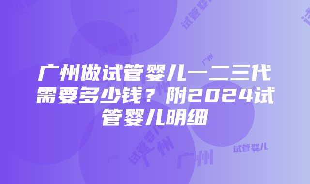 广州做试管婴儿一二三代需要多少钱？附2024试管婴儿明细