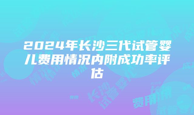 2024年长沙三代试管婴儿费用情况内附成功率评估