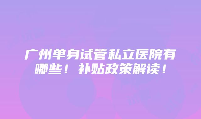 广州单身试管私立医院有哪些！补贴政策解读！