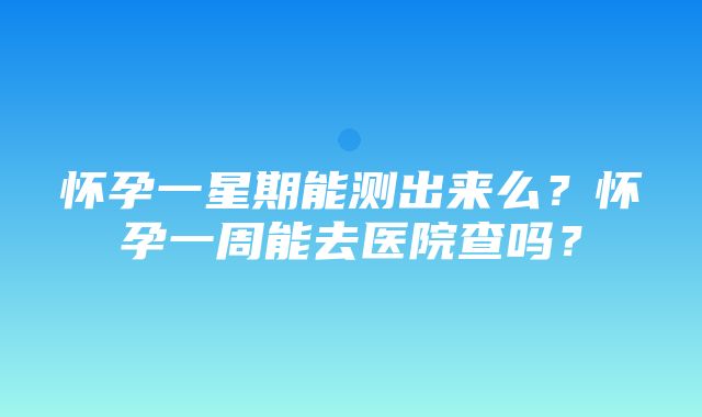 怀孕一星期能测出来么？怀孕一周能去医院查吗？