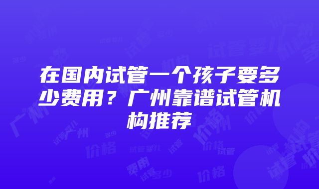 在国内试管一个孩子要多少费用？广州靠谱试管机构推荐