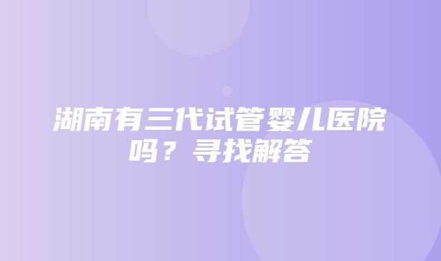 湖南有三代试管婴儿医院吗？寻找解答