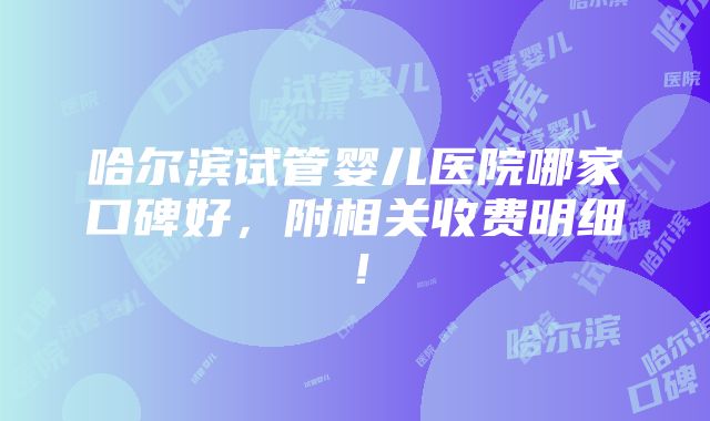 哈尔滨试管婴儿医院哪家口碑好，附相关收费明细！