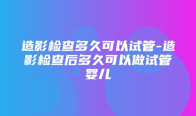 造影检查多久可以试管-造影检查后多久可以做试管婴儿