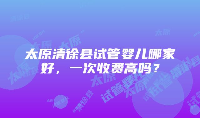 太原清徐县试管婴儿哪家好，一次收费高吗？