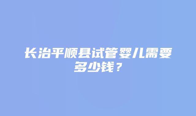 长治平顺县试管婴儿需要多少钱？