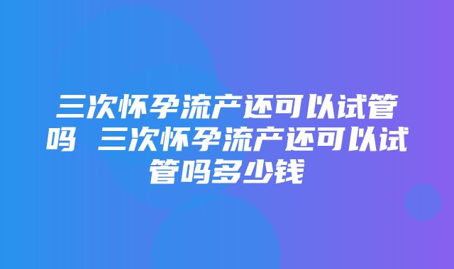 三次怀孕流产还可以试管吗 三次怀孕流产还可以试管吗多少钱