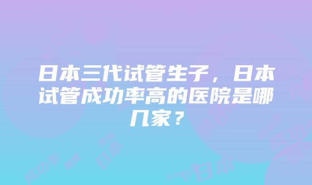 日本三代试管生子，日本试管成功率高的医院是哪几家？