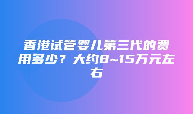 香港试管婴儿第三代的费用多少？大约8~15万元左右