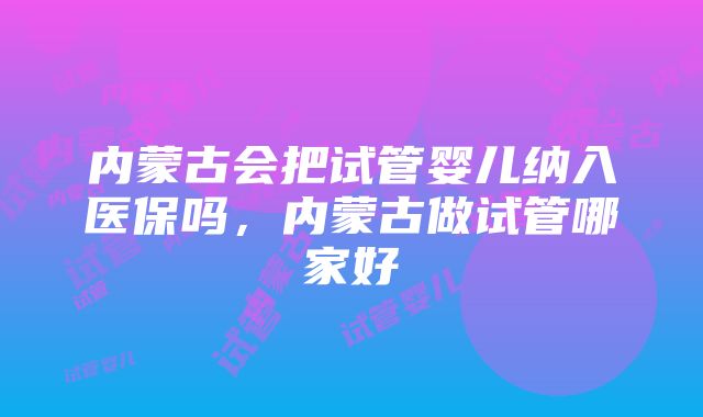 内蒙古会把试管婴儿纳入医保吗，内蒙古做试管哪家好