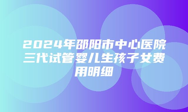 2024年邵阳市中心医院三代试管婴儿生孩子女费用明细