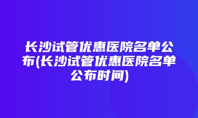 长沙试管优惠医院名单公布(长沙试管优惠医院名单公布时间)