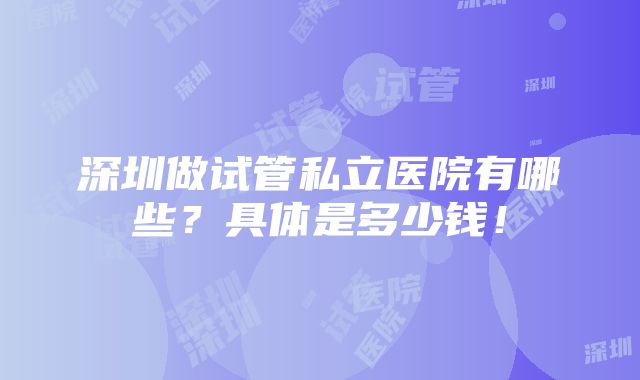 深圳做试管私立医院有哪些？具体是多少钱！