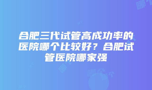 合肥三代试管高成功率的医院哪个比较好？合肥试管医院哪家强