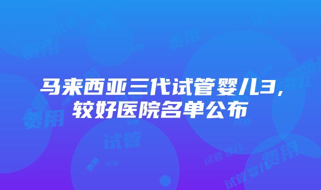 马来西亚三代试管婴儿3,较好医院名单公布