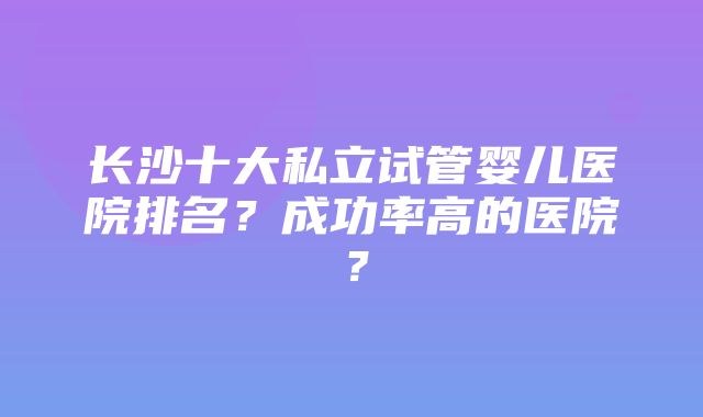 长沙十大私立试管婴儿医院排名？成功率高的医院？