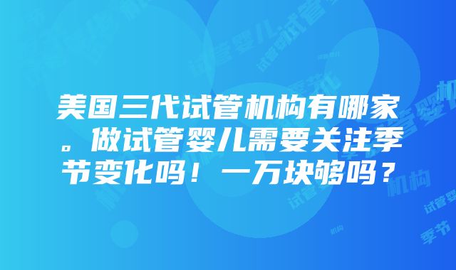 美国三代试管机构有哪家。做试管婴儿需要关注季节变化吗！一万块够吗？