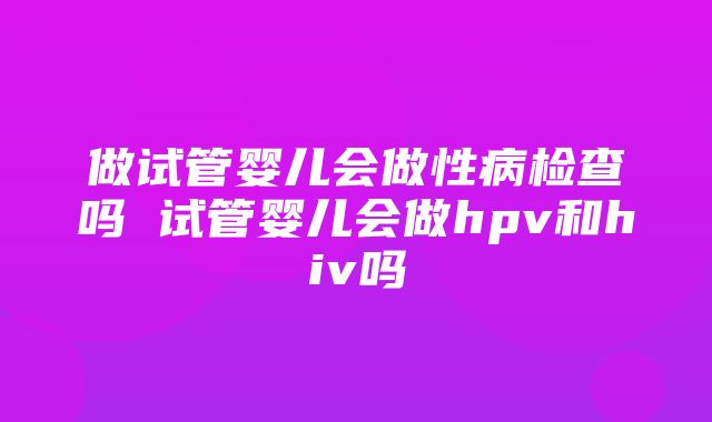 做试管婴儿会做性病检查吗 试管婴儿会做hpv和hiv吗