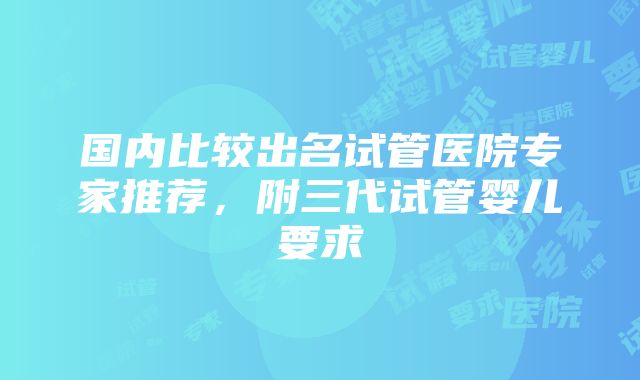 国内比较出名试管医院专家推荐，附三代试管婴儿要求