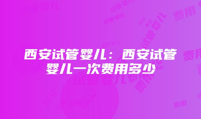 西安试管婴儿：西安试管婴儿一次费用多少