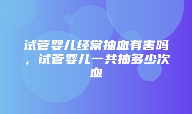 试管婴儿经常抽血有害吗，试管婴儿一共抽多少次血