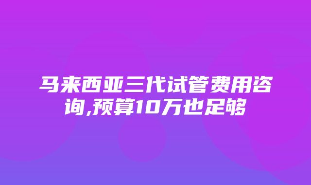 马来西亚三代试管费用咨询,预算10万也足够