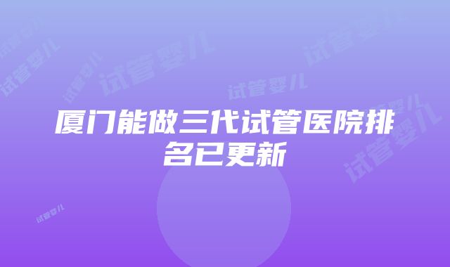 厦门能做三代试管医院排名已更新